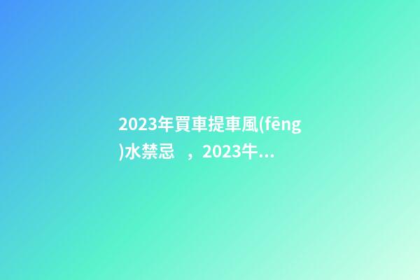 2023年買車提車風(fēng)水禁忌，2023牛年買車提車有什么講究